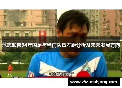 范志毅谈94年国足与当前队伍差距分析及未来发展方向 范志毅谈94年国足与当前队伍差距分析及未来发展方向