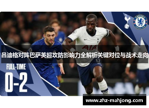 吕迪格对阵巴萨英超攻防影响力全解析关键对位与战术走向 吕迪格对阵巴萨英超攻防影响力全解析关键对位与战术走向
