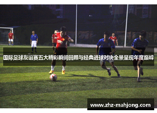 国际足球友谊赛五大精彩瞬间回顾与经典进球对决全景呈现年度巅峰