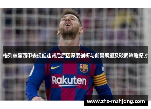 格列兹曼西甲表现低迷背后原因深度剖析与前景展望及破局策略探讨 格列兹曼西甲表现低迷背后原因深度剖析与前景展望及破局策略探讨