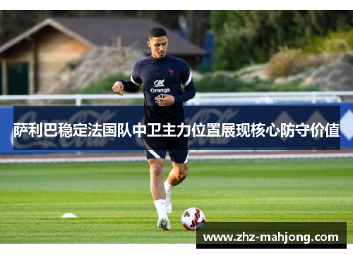 萨利巴稳定法国队中卫主力位置展现核心防守价值 萨利巴稳定法国队中卫主力位置展现核心防守价值